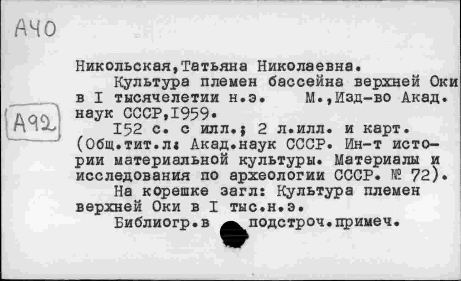 ﻿АЧО

Никольская,Татьяна Николаевна.
Культура племен бассейна верхней Оки в I тысячелетии н.э. М.,Изд-во Акад, наук СССР,1959»
152 с. с илл.} 2 л.илл. и карт. (Общ.тит.л« Акад.наук СССР. Ин-т истории материальной культуры. Материалы и исследования по археологии СССР. № 72).
На корешке загл: Культура племен верхней Оки в I тыс.н.э.
Библиогр.в Аподстроч.примеч.